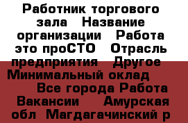 Работник торгового зала › Название организации ­ Работа-это проСТО › Отрасль предприятия ­ Другое › Минимальный оклад ­ 22 700 - Все города Работа » Вакансии   . Амурская обл.,Магдагачинский р-н